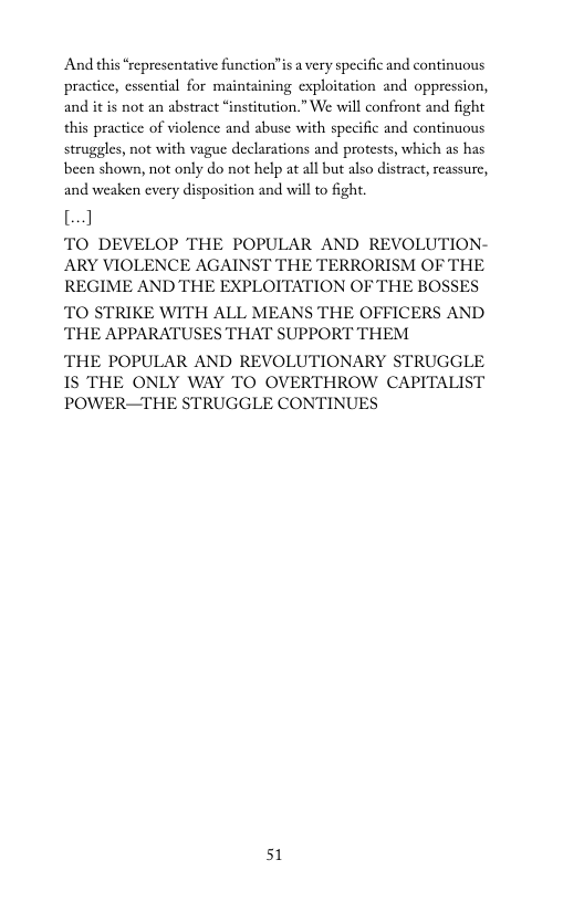 And this “representative function"is a very specific and continuous practice, essential for maintaining exploitation and oppression, and it is not an abstract “institution.” We will confront and fight this practice of violence and abuse with specific and continuous struggles, not with vague declarations and protests, which as has been shown, not only do not help at all but also distract, reassure, and weaken every disposition and will to fight.  8]  TO DEVELOP THE POPULAR AND REVOLUTION- ARY VIOLENCE AGAINST THE TERRORISM OF THE REGIME AND THE EXPLOITATION OF THE BOSSES TO STRIKE WITH ALL MEANS THE OFFICERS AND THE APPARATUSES THAT SUPPORT THEM  THE POPULAR AND REVOLUTIONARY STRUGGLE 1S THE ONLY WAY TO OVERTHROW CAPITALIST POWER—THE STRUGGLE CONTINUES  51 